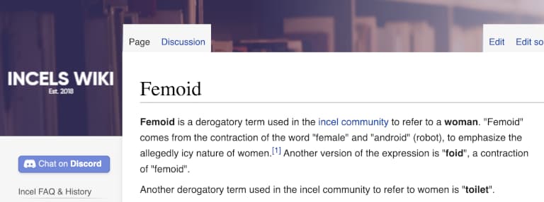 Screenshot from an article on “Incels wiki” that says: Femoid is a derogatory term used in the incel community to refer to a woman. "Femoid" comes from the contraction of the word "female" and "android" (robot), to emphasize the allegedly icy nature of women.[1] Another version of the expression is "foid", a contraction of "femoid". Another derogatory term used in the incel community to refer to women is "toilet".